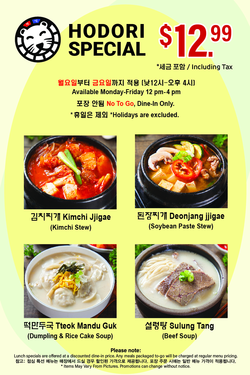 HODORI LUNCH SPECIAL $12.99 Including Tax Available Monday–Friday, 12 PM–4 PM *Holidays excluded. No To Go, Dine-in Only. 김치찌개, 된장찌개, 떡만두국 설렁탕 Notice Lunch specials are offered at a discounted price for dine-in only. Any meals packaged to-go will be charged at regular menu pricing. 점심 특선 메뉴는 매장에서 드실 경우 할인된 가격으로 제공됩니다. 포장 주문 시에는 일반 메뉴 가격이 적용됩니다. *Items May Vary From Pictures. Promotions can change without notice.
