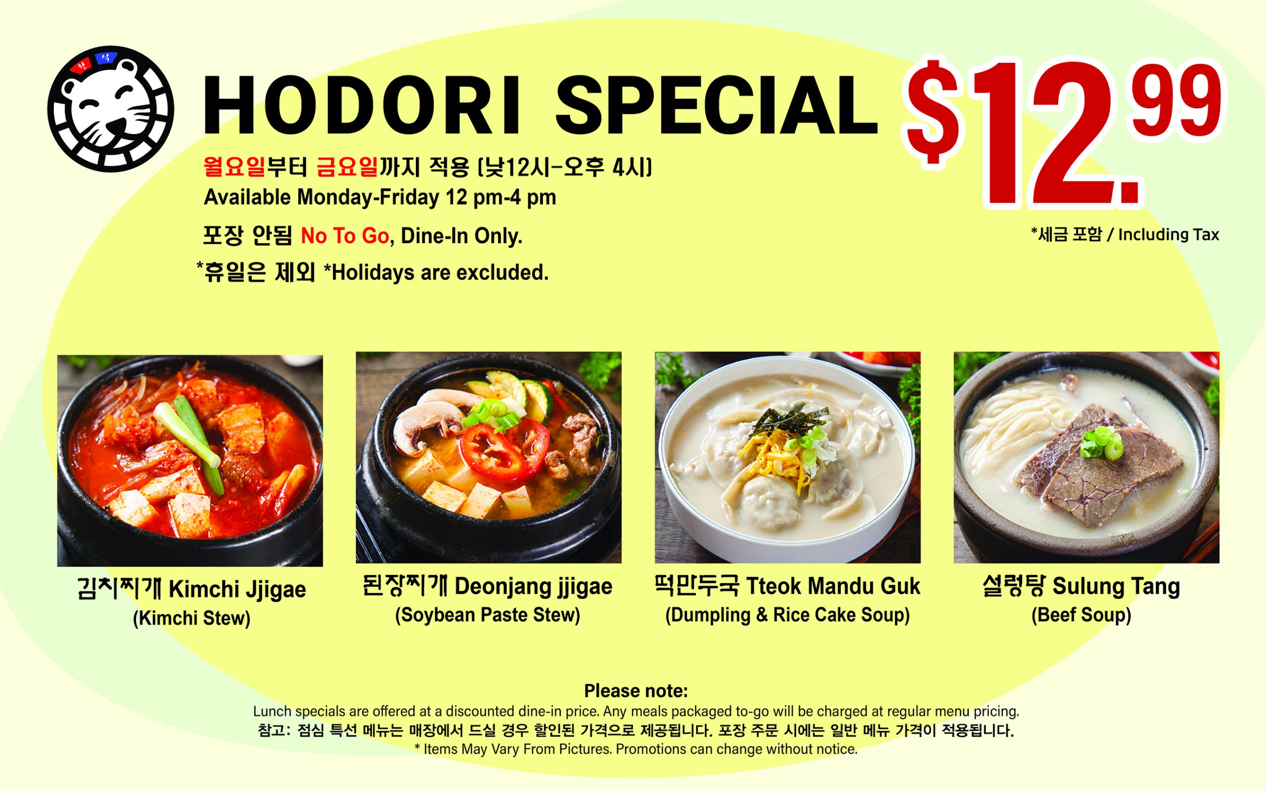 HODORI LUNCH SPECIAL $12.99 Including Tax Available Monday–Friday, 12 PM–4 PM *Holidays excluded. No To Go, Dine-in Only. 김치찌개, 된장찌개, 떡만두국 설렁탕 Notice Lunch specials are offered at a discounted price for dine-in only. Any meals packaged to-go will be charged at regular menu pricing. 점심 특선 메뉴는 매장에서 드실 경우 할인된 가격으로 제공됩니다. 포장 주문 시에는 일반 메뉴 가격이 적용됩니다. *Items May Vary From Pictures. Promotions can change without notice.